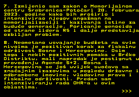 154.5 7. Izmijenio sam zakon o Memorijalnom centru Srebrenica-Potoari 20. februara 2023. godine kako bih proirio i intenzivirao njegov angaman na memorijalizaciji i kazivanja istine za budue generacije. Poricanje genocida od strane lidera RS i dalje predstavlja ozbiljan problem. 8. Neometano usvajanje budeta na svim nivoima je pozitivan korak za fiskalnu odrivost Bosne i Hercegovine. Osim toga i nekih pozitivnih pomaka u Brko Distriktu, mali napredak je postignut u provoenju Agende 5+2. Bosna i Hercegovina se jo uvijek suoava sa znaajnim izazovima u pogledu dravne i odbrambene imovine, vladavine prava i fiskalne odrivosti. Predan sam intenziviranju rada OHR-a u ovim oblastima.    