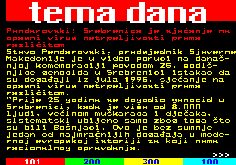 159.39 Pendarovski: Srebrenica je sjeanje na opasni virus netrpeljivosti prema razliitom Stevo Pendarovski, predsjednik Sjeverne Makedonije je u video poruci na dana- njoj komemoraciji povodom 25. godi- njice genocida u Srebrenici istakao da su dogaaji iz jula 1995. sjeanje na opasni virus netrpeljivosti prema razliitom.  Prije 25 godina se dogodio genocid u Srebrenici, kada je vie od 8.000 ljudi, veinom mukaraca i djeaka, sistematski ubijeno samo zbog toga to su bili Bonjaci. Ovo je bez sumnje jedan od najmranijih dogaaja u mode- rnoj evropskoj istoriji za koji nema racionalnog opravdanja.    