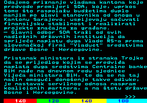 111.7 Odajemo priznanje vladama kantona koje predvode premijeri SDA, koje, uprkos tome to raspolau budetima duplo manjim po glavi stanovnika od onoga u Kantonu Sarajevo, uspijevaju sauvati finansijsku stabilnost i realizirati projekte znaajne za graane.  Glavni odbor SDA trai od svih nadlenih dravnih institucija da sprijee naplatu duga Vlade RS-a prema slovenakoj firmi  Viaduct  sredstvima drave Bosne i Hercegovine. Pristanak ministara iz stranaka Trojke da se prijedlog kojim se predvia naplata duga sredstvima Centralne banke BiH nae na dnevnom redu sjednice Vijea ministara BiH, te da se na taj nain omogui donoenje takve odluke, je nastavak servilnog odnosa naspram koalicionih partnera, a na tetu drave Bosne i Hercegovine.    