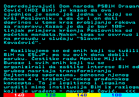 111.9 Dopredsjevajui Dom naroda PSBiH Dragan ovi (HDZ BiH) je kazao da ova sjednica je samo jo jedna u kojoj se kri Poslovnik, a da e i on dati doprinos u tome kroz probijanje rokova za raspravu.Kazao je da je bar 100- tinjak primjera krenja Poslovnika od poetka mandata.Nakon toga se osvrnuo i na presudu u sluaju  Slaven Kovaevi . - Razlikujemo se od onih koji su tuili BiH na ESLJP, pa su ovih dana dobili poruku. estitke radu Monike Miji, Bunoze i svih onih koji su se organizirali da zatite interese BiH od grubog nasrtaja transformiranja Dejtonskog sporazuma, odnosno njenog Ankesa 4 u traenju nekog graanskog koncepta. To je legitimno i legalno uraditi mimo institucija BiH iz razloga koji je uraeno - naveo je ovi.    