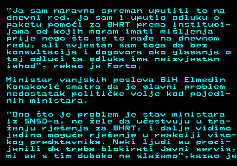 115.3  Ja sam naravno spreman uputiti to na dnevni red, ja sam i uputio odluku o paketu pomo�i za BHRT prema instituci- jama od kojih moram imati mi�ljenja prije nego �to se to na�e na dnevnom redu, ali svjestan sam toga da bez konsultacija i dogovora oko glasanja o toj odluci ta odluka ima neizvjestan ishod , rekao je Forto. Ministar vanjskih poslova BiH Elmedin Konakovi� smatra da je glavni problem nedostatak politi�ke volje kod pojedi- nih ministara.  Ono �to je problem je stav ministara iz SNSD-a, ne �ele da u�estvuju u tra- �enju rje�enja za BHRT, i dalje vidimo jedino mogu�e rje�enje u reakciji viso- kog predstavnika. Neki ljudi su proci- jenili da treba blokirati Javni servis, mi se s tim duboko ne sla�emo ,kazao je
