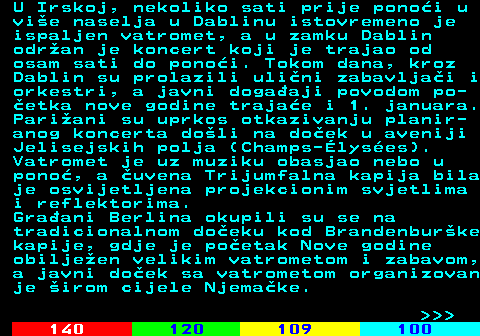 121.4 U Irskoj, nekoliko sati prije pono�i u vi�e naselja u Dablinu istovremeno je ispaljen vatromet, a u zamku Dablin odr�an je koncert koji je trajao od osam sati do pono�i. Tokom dana, kroz Dablin su prolazili uli�ni zabavlja�i i orkestri, a javni doga�aji povodom po- �etka nove godine traja�e i 1. januara. Pari�ani su uprkos otkazivanju planir- anog koncerta do�li na do�ek u aveniji Jelisejskih polja (Champs-�lys�es). Vatromet je uz muziku obasjao nebo u pono�, a �uvena Trijumfalna kapija bila je osvijetljena projekcionim svjetlima i reflektorima. Gra�ani Berlina okupili su se na tradicionalnom do�eku kod Brandenbur�ke kapije, gdje je po�etak Nove godine obilje�en velikim vatrometom i zabavom, a javni do�ek sa vatrometom organizovan je �irom cijele Njema�ke.    