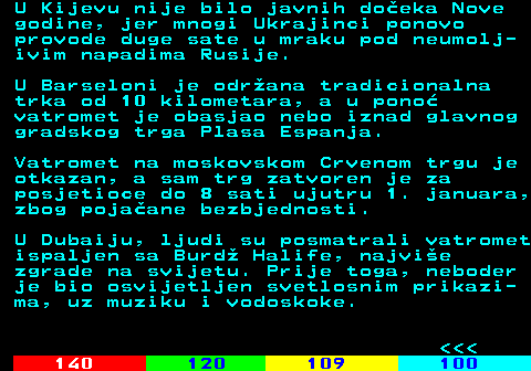 121.5 U Kijevu nije bilo javnih do�eka Nove godine, jer mnogi Ukrajinci ponovo provode duge sate u mraku pod neumolj- ivim napadima Rusije. U Barseloni je odr�ana tradicionalna trka od 10 kilometara, a u pono� vatromet je obasjao nebo iznad glavnog gradskog trga Plasa Espanja. Vatromet na moskovskom Crvenom trgu je otkazan, a sam trg zatvoren je za posjetioce do 8 sati ujutru 1. januara, zbog poja�ane bezbjednosti. U Dubaiju, ljudi su posmatrali vatromet ispaljen sa Burd� Halife, najvi�e zgrade na svijetu. Prije toga, neboder je bio osvijetljen svetlosnim prikazi- ma, uz muziku i vodoskoke.    