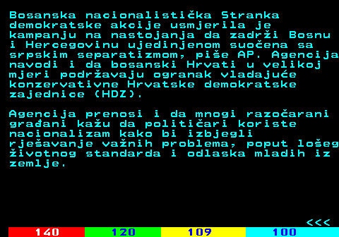 122.6 Bosanska nacionalisti�ka Stranka demokratske akcije usmjerila je kampanju na nastojanja da zadr�i Bosnu i Hercegovinu ujedinjenom suo�ena sa srpskim separatizmom, pi�e AP. Agencija navodi i da bosanski Hrvati u velikoj mjeri podr�avaju ogranak vladaju�e konzervativne Hrvatske demokratske zajednice (HDZ). Agencija prenosi i da mnogi razo�arani gra�ani ka�u da politi�ari koriste nacionalizam kako bi izbjegli rje�avanje va�nih problema, poput lo�eg �ivotnog standarda i odlaska mladih iz zemlje.    