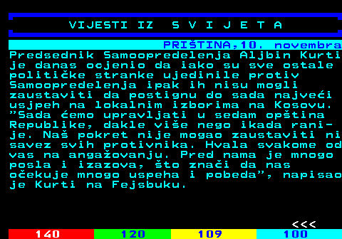 126.2 PRITINA,10. novembra Predsednik Samoopredelenja Aljbin Kurti je danas ocjenio da iako su sve ostale politike stranke ujedinile protiv Samoopredelenja ipak ih nisu mogli zaustaviti da postignu do sada najvei usjpeh na lokalnim izborima na Kosovu.  Sada emo upravljati u sedam optina Republike, dakle vie nego ikada rani- je. Na pokret nije mogao zaustaviti ni savez svih protivnika. Hvala svakome od vas na angaovanju. Pred nama je mnogo posla i izazova, to znai da nas oekuje mnogo uspeha i pobeda , napisao je Kurti na Fejsbuku.    