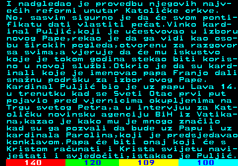 130.2 I nadgledao je provedbu njegovih najv- eih reformi unutar Katolike crkve. No, sasvim sigurno je da e svom ponti- fikatu dati vlastiti peat.Vinko kard- inal Pulji,koji je uestvovao u izboru novog Pape,rekao je da ga vidi kao oso- bu irokih pogleda,otvorenu za razgovor sa svima,a vjeruje da e mu iskustvo koje je tokom godina stekao biti koris- no u novoj slubi.Otkrio je da su kard- inali koje je imenovao papa Franjo dali snanu podrku za izbor ovog Pape. Kardinal Pulji bio je uz papu Lava 14. u trenutku kad se Sveti Otac prvi put pojavio pred vjernicima okupljenima na Trgu svetog Petra,a u intervjuu za Kat- oliku novinsku agenciju BiH iz Vatika- na,kazao je kako mu je mnogo znailo kad su ga pozvali da bude uz Papu i uz kardinala Parolina,koji je predsjedavao konklavom.Papa e biti onaj koji e s Kristom raunati i Krista svijetu navi- jetati i svjedoiti,istakao je Pulji.