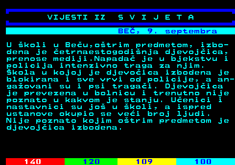 133.1 BE, 9. septembra U koli u Beu,otrim predmetom, izbo- dena je etrnaestogodinja djevojica, prenose mediji.Napada je u bjekstvu i policija intenzivno traga za njim. kola u kojoj je djevoica izbodena je blokirana i sve vrvi od policije, a an- gaovani su i psi tragai. Djevojica je prevezena u bolnicu i trenutno nije poznato u kakvom je stanju. Uenici i nastavnici su jo u koli, a ispred ustanove okupio se vei broj ljudi. Nije poznato kojim otrim predmetom je djevojica izbodena.