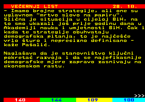 144.19 VEERNJI LIST 28. 10. - Imamo brojne strategije, ali one su uglavnom  mrtvo slovo na papiru . Slina je situacija u cijeloj BiH, na to smo ukazali jo prije godinu dana u Akademiji nauka i umjetnosti BiH. ak i kada te strategije obuhvataju demografska pitanja, to je najee vrlo turo i neprecizno definisano - kae Paali. Naglaava da je stanovnitvo kljuni pokreta razvoja i da se najefikasnije demografske mjere zapravo zasnivaju na ekonomskom rastu.    