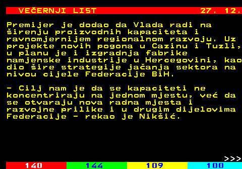 144.22 VE�ERNJI LIST 27. 12. Premijer je dodao da Vlada radi na �irenju proizvodnih kapaciteta i ravnomjernijem regionalnom razvoju. Uz projekte novih pogona u Cazinu i Tuzli, u planu je i izgradnja fabrike namjenske industrije u Hercegovini, kao dio �ire strategije ja�anja sektora na nivou cijele Federacije BiH. - Cilj nam je da se kapaciteti ne koncentriraju na jednom mjestu, ve� da se otvaraju nova radna mjesta i razvojne prilike i u drugim dijelovima Federacije - rekao je Nik�i�.    