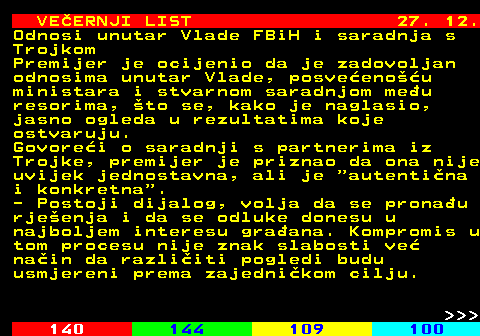 144.27 VE�ERNJI LIST 27. 12. Odnosi unutar Vlade FBiH i saradnja s Trojkom Premijer je ocijenio da je zadovoljan odnosima unutar Vlade, posve�eno��u ministara i stvarnom saradnjom me�u resorima, �to se, kako je naglasio, jasno ogleda u rezultatima koje ostvaruju. Govore�i o saradnji s partnerima iz Trojke, premijer je priznao da ona nije uvijek jednostavna, ali je  autenti�na i konkretna . - Postoji dijalog, volja da se prona�u rje�enja i da se odluke donesu u najboljem interesu gra�ana. Kompromis u tom procesu nije znak slabosti ve� na�in da razli�iti pogledi budu usmjereni prema zajedni�kom cilju.    