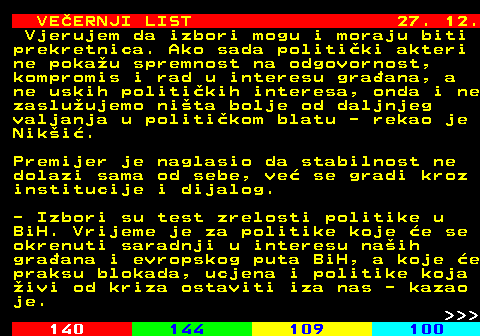 144.29 VE�ERNJI LIST 27. 12. Vjerujem da izbori mogu i moraju biti prekretnica. Ako sada politi�ki akteri ne poka�u spremnost na odgovornost, kompromis i rad u interesu gra�ana, a ne uskih politi�kih interesa, onda i ne zaslu�ujemo ni�ta bolje od daljnjeg valjanja u politi�kom blatu - rekao je Nik�i�. Premijer je naglasio da stabilnost ne dolazi sama od sebe, ve� se gradi kroz institucije i dijalog. - Izbori su test zrelosti politike u BiH. Vrijeme je za politike koje �e se okrenuti saradnji u interesu na�ih gra�ana i evropskog puta BiH, a koje �e praksu blokada, ucjena i politike koja �ivi od kriza ostaviti iza nas - kazao je.    