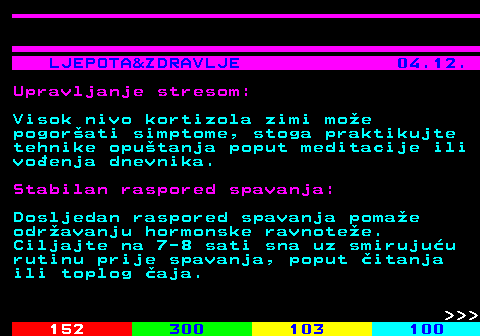 146.8 LJEPOTA&ZDRAVLJE 04.12. Upravljanje stresom: Visok nivo kortizola zimi moe pogorati simptome, stoga praktikujte tehnike oputanja poput meditacije ili voenja dnevnika. Stabilan raspored spavanja: Dosljedan raspored spavanja pomae odravanju hormonske ravnotee. Ciljajte na 7-8 sati sna uz smirujuu rutinu prije spavanja, poput itanja ili toplog aja.    