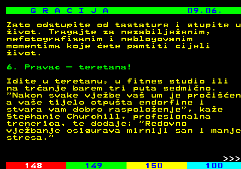 147.7 G R A C I J A 09.06. Zato odstupite od tastature i stupite u ivot. Tragajte za nezabiljeenim, nefotografisanim i neblogovanim momentima koje ete pamtiti cijeli ivot. 6. Pravac  teretana! Idite u teretanu, u fitnes studio ili na tranje barem tri puta sedmino.  Nakon svake vjebe va um je proien a vae tijelo otputa endorfine i stvara vam dobro raspoloenje , kae Stephanie Churchill, profesionalna trenerica, te dodaje:  Redovno vjebanje osigurava mirniji san i manje stresa.    