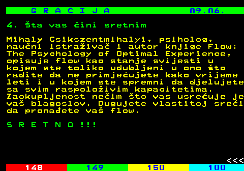 147.16 G R A C I J A 09.06. 4. ta vas ini sretnim Mihaly Csikszentmihalyi, psiholog, nauni istraiva i autor knjige Flow: The Psychology of Optimal Experience, opisuje flow kao stanje svijesti u kojem ste toliko udubljeni u ono to radite da ne primjeujete kako vrijeme leti i u kojem ste spremni da djelujete sa svim raspoloivim kapacitetima. Zaokupljenost neim to vas usreuje je va blagoslov. Dugujete vlastitoj srei da pronaete va flow. S R E T N O !!!    
