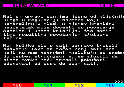 149.6 GLORIJA  HR  14.12. Naime, upravo san ima jednu od kljunih uloga u regulaciji hormona koji kontroliraju glad, a njegov kronini nedostatak moe dovesti do poveanja apetita i unosa kalorija, to samim time rezultira poveanjem tjelesne teine. No, koliko bismo sati zapravo trebali spavati? Iako se toan broj sati sna koji su nam potrebni razlikuje od osobe do osobe, strunjaci su se sloili da bismo svake noi trebali pokuati odspavati od est do osam sati.    