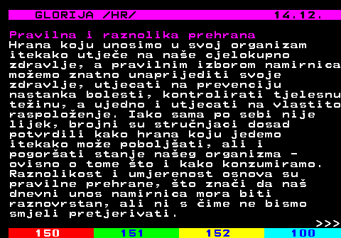 149.7 GLORIJA  HR  14.12. Pravilna i raznolika prehrana Hrana koju unosimo u svoj organizam itekako utjee na nae cjelokupno zdravlje, a pravilnim izborom namirnica moemo znatno unaprijediti svoje zdravlje, utjecati na prevenciju nastanka bolesti, kontrolirati tjelesnu teinu, a ujedno i utjecati na vlastito raspoloenje. Iako sama po sebi nije lijek, brojni su strunjaci dosad potvrdili kako hrana koju jedemo itekako moe poboljati, ali i pogorati stanje naeg organizma - ovisno o tome to i kako konzumiramo. Raznolikost i umjerenost osnova su pravilne prehrane, to znai da na dnevni unos namirnica mora biti raznovrstan, ali ni s ime ne bismo smjeli pretjerivati.    