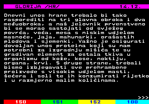 149.8 GLORIJA  HR  14.12. Dnevni unos hrane trebalo bi tako rasporediti na tri glavna obroka i dva meuobroka, a na jelovnik prvenstveno bi se morao sastojati od svjeeg povra, voa, mesa s niskim udjelom masnoe, jaja, mahunarki, oraastih plodova i sjemenki. Vano je osigurati dovoljan unos proteina koji su nam potrebni za izgradnju miia te su gradivan element za ostala tkiva u organizmu od koe, kose, noktiju, organa, krvi. S druge strane, trebali bismo izbjegavati sve prehrambene proizvode s visokim udjelom masti, eera i soli te ih konzumirati rijetko i u razmjerno malim koliinama.    