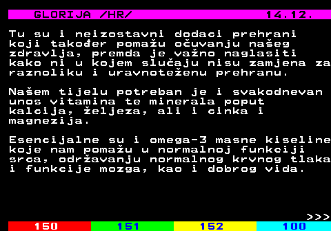 149.9 GLORIJA  HR  14.12. Tu su i neizostavni dodaci prehrani koji takoer pomau ouvanju naeg zdravlja, premda je vano naglasiti kako ni u kojem sluaju nisu zamjena za raznoliku i uravnoteenu prehranu. Naem tijelu potreban je i svakodnevan unos vitamina te minerala poput kalcija, eljeza, ali i cinka i magnezija. Esencijalne su i omega-3 masne kiseline koje nam pomau u normalnoj funkciji srca, odravanju normalnog krvnog tlaka i funkcije mozga, kao i dobrog vida.    