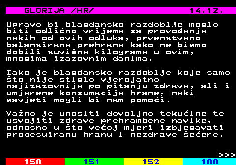 149.10 GLORIJA  HR  14.12. Upravo bi blagdansko razdoblje moglo biti odlino vrijeme za provoenje nekih od ovih odluka, prvenstveno balansirane prehrane kako ne bismo dobili suvine kilograme u ovim, mnogima izazovnim danima. Iako je blagdansko razdoblje koje samo to nije stiglo vjerojatno najizazovnije po pitanju zdrave, ali i umjerene konzumacije hrane, neki savjeti mogli bi nam pomoi. Vano je unositi dovoljno tekuine te usvojiti zdrave prehrambene navike, odnosno u to veoj mjeri izbjegavati procesuiranu hranu i nezdrave eere.    