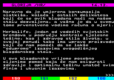 149.11 GLORIJA  HR  14.12. Naravno da je umjerena konzumacija slatkia, kolaa i ostalih delikatesa koji e se ovih blagdana nai na naem stolu dozvoljena, a vano je da u svemu tome prvenstveno vodimo rauna o mjeri. Herbalife, jedan od vodeih svjetskih brendova u podruju kontrole tjelesne teine, kao i zdravog stila ivota, u svojoj ponudi tako ima upravo proizvode koji e nam pomoi da se lake  odupremo  izazovima ovogodinjeg blagdanskog stola. U ovo blagdansko vrijeme posebno cijenimo pomo koja e nam osigurati zdravlje i optimalnu teinu unato svim finim i ukusnim izazovima.    