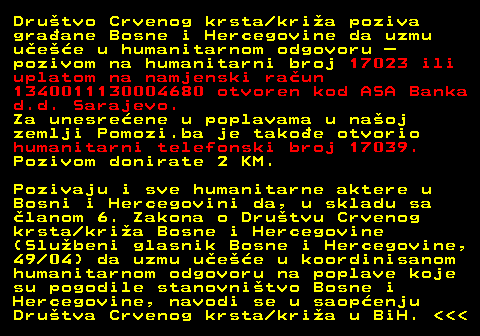 151.3 Drutvo Crvenog krsta kria poziva graane Bosne i Hercegovine da uzmu uee u humanitarnom odgovoru  pozivom na humanitarni broj 17023 ili uplatom na namjenski raun 1340011130004680 otvoren kod ASA Banka d.d. Sarajevo. Za unesreene u poplavama u naoj zemlji Pomozi.ba je takoe otvorio humanitarni telefonski broj 17039. Pozivom donirate 2 KM. Pozivaju i sve humanitarne aktere u Bosni i Hercegovini da, u skladu sa lanom 6. Zakona o Drutvu Crvenog krsta kria Bosne i Hercegovine (Slubeni glasnik Bosne i Hercegovine, 49 04) da uzmu uee u koordinisanom humanitarnom odgovoru na poplave koje su pogodile stanovnitvo Bosne i Hercegovine, navodi se u saopenju Drutva Crvenog krsta kria u BiH.    