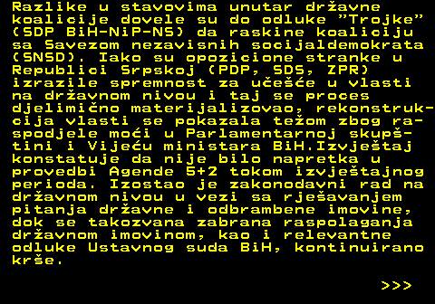 151.4 Razlike u stavovima unutar dravne koalicije dovele su do odluke  Trojke (SDP BiH-NiP-NS) da raskine koaliciju sa Savezom nezavisnih socijaldemokrata (SNSD). Iako su opozicione stranke u Republici Srpskoj (PDP, SDS, ZPR) izrazile spremnost za uee u vlasti na dravnom nivou i taj se proces djelimino materijalizovao, rekonstruk- cija vlasti se pokazala teom zbog ra- spodjele moi u Parlamentarnoj skup- tini i Vijeu ministara BiH.Izvjetaj konstatuje da nije bilo napretka u provedbi Agende 5+2 tokom izvjetajnog perioda. Izostao je zakonodavni rad na dravnom nivou u vezi sa rjeavanjem pitanja dravne i odbrambene imovine, dok se takozvana zabrana raspolaganja dravnom imovinom, kao i relevantne odluke Ustavnog suda BiH, kontinuirano kre.    