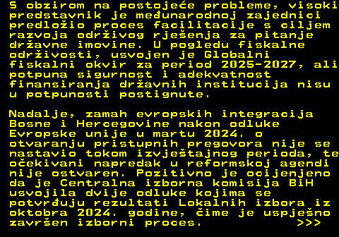 151.5 S obzirom na postojee probleme, visoki predstavnik je meunarodnoj zajednici predloio proces facilitacije s ciljem razvoja odrivog rjeenja za pitanje dravne imovine. U pogledu fiskalne odrivosti, usvojen je Globalni fiskalni okvir za period 2025-2027, ali potpuna sigurnost i adekvatnost finansiranja dravnih institucija nisu u potpunosti postignute. Nadalje, zamah evropskih integracija Bosne i Hercegovine nakon odluke Evropske unije u martu 2024. o otvaranju pristupnih pregovora nije se nastavio tokom izvjetajnog perioda, te oekivani napredak u reformskoj agendi nije ostvaren. Pozitivno je ocijenjeno da je Centralna izborna komisija BiH usvojila dvije odluke kojima se potvruju rezultati Lokalnih izbora iz oktobra 2024. godine, ime je uspjeno zavren izborni proces.    
