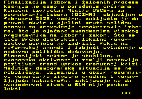 151.6 Finalizacija izbora i albenih procesa kasnila je samo u odreenim opinama. Konani izvjetaj Misije OSCE-a za posmatranje izbora (ODIHR), objavljen u februaru 2025. godine, zakljuio je da pravni okvir u cjelini prua solidnu osnovu za provoenje demokratskih izbo- ra, to je ojaano amandmanima visokog predstavnika na Izborni zakon. to se tie Brko distrikta, lokalno rukov- odstvo uspjelo je zadrati fokus na reformskoj agendi i izbjei uvlaenje u nedavna politika deavanja. Finansijski sektor je stabilan, a ekonomska aktivnost u zemlji nastavlja pozitivan trend uprkos trenutnoj krizi. Meutim, demografska situacija se ne poboljava. Uzimajui u obzir nesumnji- vo pogoranje ivotne sredine i ponav- ljajue katastrofe, zakljuuje se da svakodnevni ivot u BiH nije postao laki.    