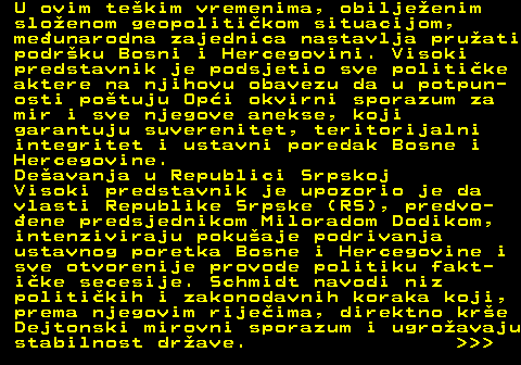 151.7 U ovim tekim vremenima, obiljeenim sloenom geopolitikom situacijom, meunarodna zajednica nastavlja pruati podrku Bosni i Hercegovini. Visoki predstavnik je podsjetio sve politike aktere na njihovu obavezu da u potpun- osti potuju Opi okvirni sporazum za mir i sve njegove anekse, koji garantuju suverenitet, teritorijalni integritet i ustavni poredak Bosne i Hercegovine. Deavanja u Republici Srpskoj Visoki predstavnik je upozorio je da vlasti Republike Srpske (RS), predvo- ene predsjednikom Miloradom Dodikom, intenziviraju pokuaje podrivanja ustavnog poretka Bosne i Hercegovine i sve otvorenije provode politiku fakt- ike secesije. Schmidt navodi niz politikih i zakonodavnih koraka koji, prema njegovim rijeima, direktno kre Dejtonski mirovni sporazum i ugroavaju stabilnost drave.    