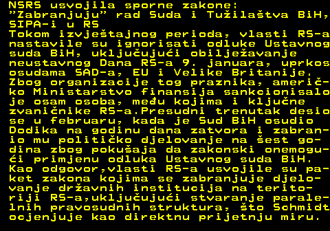 151.8 NSRS usvojila sporne zakone:  Zabranjuju  rad Suda i Tuilatva BiH, SIPA-i u RS Tokom izvjetajnog perioda, vlasti RS-a nastavile su ignorisati odluke Ustavnog suda BiH, ukljuujui obiljeavanje neustavnog Dana RS-a 9. januara, uprkos osudama SAD-a, EU i Velike Britanije. Zbog organizacije tog praznika, ameri- ko Ministarstvo finansija sankcionisalo je osam osoba, meu kojima i kljune zvaninike RS-a.Presudni trenutak desio se u februaru, kada je Sud BiH osudio Dodika na godinu dana zatvora i zabran- io mu politiko djelovanje na est go- dina zbog pokuaja da zakonski onemogu- i primjenu odluka Ustavnog suda BiH. Kao odgovor,vlasti RS-a usvojile su pa- ket zakona kojima se zabranjuje djelo- vanje dravnih institucija na terito- riji RS-a,ukljuujui stvaranje parale- lnih pravosudnih struktura, to Schmidt ocjenjuje kao direktnu prijetnju miru.