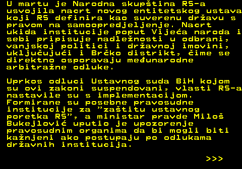 151.9 U martu je Narodna skuptina RS-a usvojila nacrt novog entitetskog ustava koji RS definira kao suverenu dravu s pravom na samoopredjeljenje. Nacrt ukida institucije poput Vijea naroda i sebi pripisuje nadlenosti u odbrani, vanjskoj politici i dravnoj imovini, ukljuujui i Brko distrikt, ime se direktno osporavaju meunarodne arbitrane odluke. Uprkos odluci Ustavnog suda BiH kojom su ovi zakoni suspendovani, vlasti RS-a nastavile su s implementacijom. Formirane su posebne pravosudne institucije za  zatitu ustavnog poretka RS , a ministar pravde Milo Bukejlovi uputio je upozorenje pravosudnim organima da bi mogli biti kanjeni ako postupaju po odlukama dravnih institucija.    