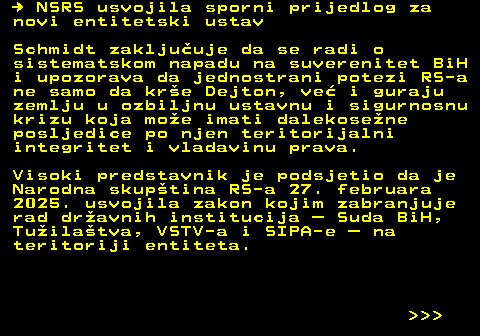 151.10   NSRS usvojila sporni prijedlog za novi entitetski ustav Schmidt zakljuuje da se radi o sistematskom napadu na suverenitet BiH i upozorava da jednostrani potezi RS-a ne samo da kre Dejton, ve i guraju zemlju u ozbiljnu ustavnu i sigurnosnu krizu koja moe imati dalekosene posljedice po njen teritorijalni integritet i vladavinu prava. Visoki predstavnik je podsjetio da je Narodna skuptina RS-a 27. februara 2025. usvojila zakon kojim zabranjuje rad dravnih institucija  Suda BiH, Tuilatva, VSTV-a i SIPA-e  na teritoriji entiteta.    