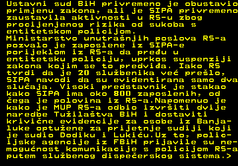 151.11 Ustavni sud BiH privremeno je obustavio primjenu zakona, ali je SIPA privremeno zaustavila aktivnosti u RS-u zbog procijenjenog rizika od sukoba s entitetskom policijom. Ministarstvo unutranjih poslova RS-a pozvalo je zaposlene iz SIPA-e porijeklom iz RS-a da preu u entitetsku policiju, uprkos suspenziji zakona kojim se to predvia. Iako RS tvrdi da je 20 slubenika ve prelo, SIPA navodi da su evidentirana samo dva sluaja. Visoki predstavnik je stakao kako SIPA ima oko 800 zaposlenih, od ega je polovina iz RS-a.Napomenuo je kako je MUP RS-a odbio izvriti dvije naredbe Tuilatva BiH i dostaviti krivine evidencije za osobe iz Banja- luke optuene za prijetnje sudiji koji je sudio Dodiku i Lukiu.Uz to, polic- ijske agencije iz FBiH prijavile su ne- mogunost komunikacije s policijom RS-a putem slubenog dispeerskog sistema. 