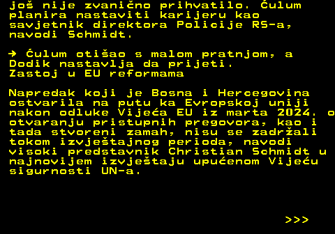 151.12 jo nije zvanino prihvatilo. ulum planira nastaviti karijeru kao savjetnik direktora Policije RS-a, navodi Schmidt.   ulum otiao s malom pratnjom, a Dodik nastavlja da prijeti. Zastoj u EU reformama Napredak koji je Bosna i Hercegovina ostvarila na putu ka Evropskoj uniji nakon odluke Vijea EU iz marta 2024. o otvaranju pristupnih pregovora, kao i tada stvoreni zamah, nisu se zadrali tokom izvjetajnog perioda, navodi visoki predstavnik Christian Schmidt u najnovijem izvjetaju upuenom Vijeu sigurnosti UN-a.    