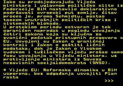 151.13 Iako su predsjedavajua Vijea ministara i uglavnom politike elite iz Federacije BiH nastavile deklarativno podravati evropski put zemlje, itav proces je, prema Schmidtu, postao taocem unutranjih politikih kriza i sistemskih blokada. U proteklom periodu ostvaren je tek ogranien napredak u pogledu usvajanja etiri zakona koja su kljuna za zvanini poetak pristupnih pregovora s EU. Usvojeni su Zakon o graninoj kontroli i Zakon o zatiti linih podataka, dok je Zakon o Visokom sudskom i tuilakom vijeu proao samo fazu usvajanja u Vijeu ministara, uz protivljenje ministara iz Saveza nezavisnih socijaldemokrata (SNSD).   Vijee EU: Reformska dinamika u BiH usporena, bez odgaanja usvojiti Plan rasta    