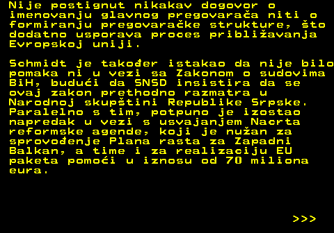 151.14 Nije postignut nikakav dogovor o imenovanju glavnog pregovaraa niti o formiranju pregovarake strukture, to dodatno usporava proces pribliavanja Evropskoj uniji. Schmidt je takoer istakao da nije bilo pomaka ni u vezi sa Zakonom o sudovima BiH, budui da SNSD insistira da se ovaj zakon prethodno razmatra u Narodnoj skuptini Republike Srpske. Paralelno s tim, potpuno je izostao napredak u vezi s usvajanjem Nacrta reformske agende, koji je nuan za sprovoenje Plana rasta za Zapadni Balkan, a time i za realizaciju EU paketa pomoi u iznosu od 70 miliona eura.    