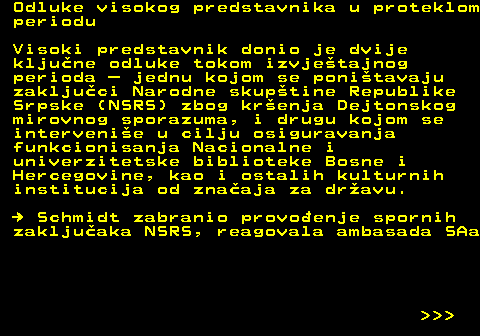 151.15 Odluke visokog predstavnika u proteklom periodu Visoki predstavnik donio je dvije kljune odluke tokom izvjetajnog perioda  jednu kojom se ponitavaju zakljuci Narodne skuptine Republike Srpske (NSRS) zbog krenja Dejtonskog mirovnog sporazuma, i drugu kojom se intervenie u cilju osiguravanja funkcionisanja Nacionalne i univerzitetske biblioteke Bosne i Hercegovine, kao i ostalih kulturnih institucija od znaaja za dravu.   Schmidt zabranio provoenje spornih zakljuaka NSRS, reagovala ambasada SAa    