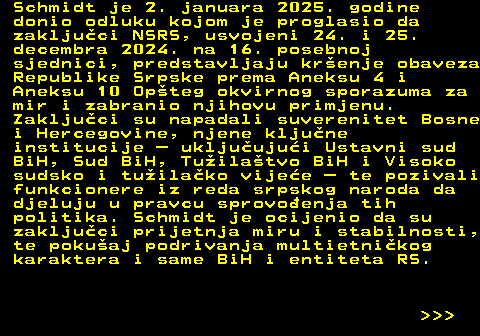 151.16 Schmidt je 2. januara 2025. godine donio odluku kojom je proglasio da zakljuci NSRS, usvojeni 24. i 25. decembra 2024. na 16. posebnoj sjednici, predstavljaju krenje obaveza Republike Srpske prema Aneksu 4 i Aneksu 10 Opteg okvirnog sporazuma za mir i zabranio njihovu primjenu. Zakljuci su napadali suverenitet Bosne i Hercegovine, njene kljune institucije  ukljuujui Ustavni sud BiH, Sud BiH, Tuilatvo BiH i Visoko sudsko i tuilako vijee  te pozivali funkcionere iz reda srpskog naroda da djeluju u pravcu sprovoenja tih politika. Schmidt je ocijenio da su zakljuci prijetnja miru i stabilnosti, te pokuaj podrivanja multietnikog karaktera i same BiH i entiteta RS.    