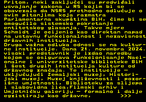 151.17 Pritom, neki zakljuci su predviali usvajanje zakona u RS kojim bi se obavezalo da NSRS prethodno odluuje o svim pitanjima koja razmatra Parlamentarna skuptina BiH, ime bi se omoguilo sistemsko pokretanje entitetskog glasanja. Takve mjere Schmidt je ocijenio kao direktan napad na ustavnu funkcionalnost i nezavisnost dravnih institucija. Druga vana odluka odnosi se na kultur- ne institucije. Dana 21. novembra 2024. visoki predstavnik je izdao naredbu kojom se osigurava funkcionisanje Naci- onalne i univerzitetske biblioteke BiH i est drugih institucija kulture od dravnog znaaja. Te institucije  ukljuujui Zemaljski muzej, Histori- jski muzej, Muzej knjievnosti i pozor- ine umjetnosti, Biblioteku za slijepa i slabovidna lica,Filmski arhiv i Umjetniku galeriju  formalno i dalje egzistiraju kao dravne,    
