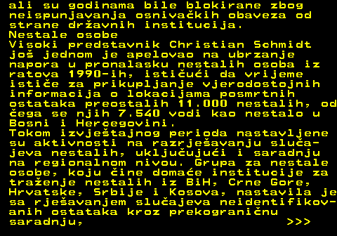 151.18 ali su godinama bile blokirane zbog neispunjavanja osnivakih obaveza od strane dravnih institucija. Nestale osobe Visoki predstavnik Christian Schmidt jo jednom je apelovao na ubrzanje napora u pronalasku nestalih osoba iz ratova 1990-ih, istiui da vrijeme istie za prikupljanje vjerodostojnih informacija o lokacijama posmrtnih ostataka preostalih 11.000 nestalih, od ega se njih 7.540 vodi kao nestalo u Bosni i Hercegovini. Tokom izvjetajnog perioda nastavljene su aktivnosti na razrjeavanju slua- jeva nestalih, ukljuujui i saradnju na regionalnom nivou. Grupa za nestale osobe, koju ine domae institucije za traenje nestalih iz BiH, Crne Gore, Hrvatske, Srbije i Kosova, nastavila je sa rjeavanjem sluajeva neidentifikov- anih ostataka kroz prekograninu saradnju,    