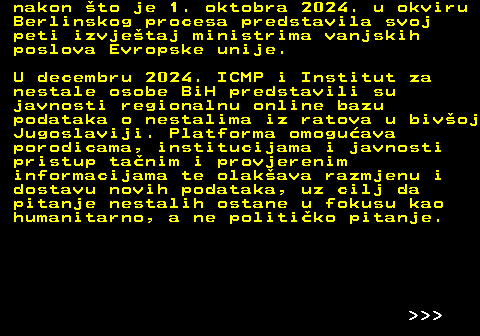 151.19 nakon to je 1. oktobra 2024. u okviru Berlinskog procesa predstavila svoj peti izvjetaj ministrima vanjskih poslova Evropske unije. U decembru 2024. ICMP i Institut za nestale osobe BiH predstavili su javnosti regionalnu online bazu podataka o nestalima iz ratova u bivoj Jugoslaviji. Platforma omoguava porodicama, institucijama i javnosti pristup tanim i provjerenim informacijama te olakava razmjenu i dostavu novih podataka, uz cilj da pitanje nestalih ostane u fokusu kao humanitarno, a ne politiko pitanje.    
