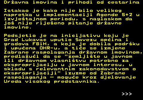 151.20 Dravna imovina i prihodi od cestarina Istakao je kako nije bilo velikog napretka u implementaciji Agende 5+2 u izvjetajnom periodu, s naglaskom da jo nije rijeeno pitanje dravne imovine. Podsjetio je na inicijativu koju je Grad Lukavac uputio Savezu opina i gradova FBiH, a koja je dobila podrku i upuena OHR-u, a tie se izmjene Zabrane raspolaganja dravnom imovinom, predlaui da se  zemljite u javnom ili dravnom vlasnitvu potrebno za eksproprijaciju u javnom interesu, u skladu s relevantnim zakonodavstvom o eksproprijaciji  izuzme od Zabrane raspolaganja  mogue kroz djelovanje Ureda visokog predstavnika.    