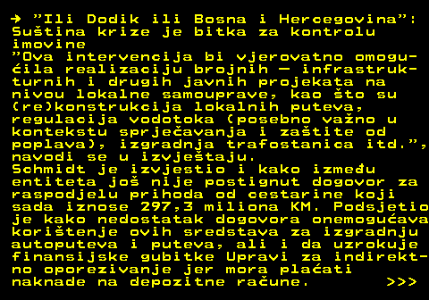 151.21    Ili Dodik ili Bosna i Hercegovina : Sutina krize je bitka za kontrolu imovine  Ova intervencija bi vjerovatno omogu- ila realizaciju brojnih  infrastruk- turnih i drugih javnih projekata na nivou lokalne samouprave, kao to su (re)konstrukcija lokalnih puteva, regulacija vodotoka (posebno vano u kontekstu sprjeavanja i zatite od poplava), izgradnja trafostanica itd. , navodi se u izvjetaju. Schmidt je izvjestio i kako izmeu entiteta jo nije postignut dogovor za raspodjelu prihoda od cestarine koji sada iznose 297,3 miliona KM. Podsjetio je kako nedostatak dogovora onemoguava koritenje ovih sredstava za izgradnju autoputeva i puteva, ali i da uzrokuje finansijske gubitke Upravi za indirekt- no oporezivanje jer mora plaati naknade na depozitne raune.    