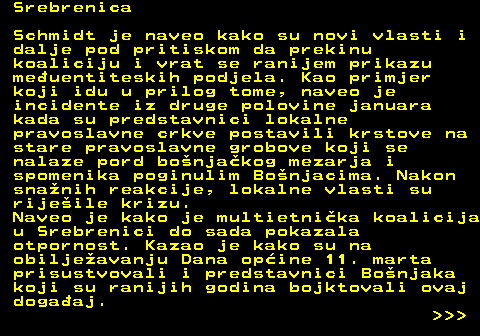 151.22 Srebrenica Schmidt je naveo kako su novi vlasti i dalje pod pritiskom da prekinu koaliciju i vrat se ranijem prikazu meuentiteskih podjela. Kao primjer koji idu u prilog tome, naveo je incidente iz druge polovine januara kada su predstavnici lokalne pravoslavne crkve postavili krstove na stare pravoslavne grobove koji se nalaze pord bonjakog mezarja i spomenika poginulim Bonjacima. Nakon snanih reakcije, lokalne vlasti su rijeile krizu. Naveo je kako je multietnika koalicija u Srebrenici do sada pokazala otpornost. Kazao je kako su na obiljeavanju Dana opine 11. marta prisustvovali i predstavnici Bonjaka koji su ranijih godina bojktovali ovaj dogaaj.    