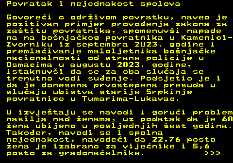 151.23 Povratak i nejednakost spolova Govorei o odrivom povratku, naveo je pozitivan primjer provoenja zakona za zatitu povratnika, spomenuvi napade na na bonjakog povratnika u Kamenici- Zvorniku iz septembra 2023. godine i premlaivanje maloljetnika bonjake nacionalnosti od strane policije u Osmacima u augustu 2023. godine, istaknuvi da se za oba sluaja se trenutno vodi suenje. Podsjetio je i da je donesena prvostepena presuda u sluaju ubistva starije Srpkinje povratnice u Tumarima-Lukavac. U izvjetaju se navodi i gorui problem nasilja nad enama, uz podatak da je 60 ena ubijeno u posljednjih est godina. Takoer, navodi se i spolna nejednakost, navodei da 22,76 posto ena je izabrano za vijenike i 5,6 posto za gradonaelnike.    