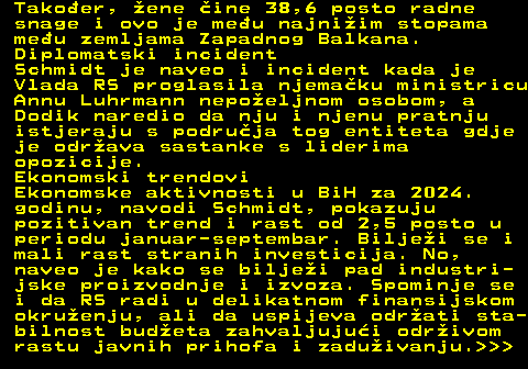 151.24 Takoer, ene ine 38,6 posto radne snage i ovo je meu najniim stopama meu zemljama Zapadnog Balkana. Diplomatski incident Schmidt je naveo i incident kada je Vlada RS proglasila njemaku ministricu Annu Luhrmann nepoeljnom osobom, a Dodik naredio da nju i njenu pratnju istjeraju s podruja tog entiteta gdje je odrava sastanke s liderima opozicije. Ekonomski trendovi Ekonomske aktivnosti u BiH za 2024. godinu, navodi Schmidt, pokazuju pozitivan trend i rast od 2,5 posto u periodu januar-septembar. Biljei se i mali rast stranih investicija. No, naveo je kako se biljei pad industri- jske proizvodnje i izvoza. Spominje se i da RS radi u delikatnom finansijskom okruenju, ali da uspijeva odrati sta- bilnost budeta zahvaljujui odrivom rastu javnih prihofa i zaduivanju.   