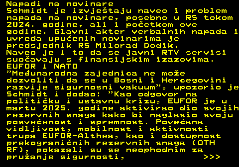 151.25 Napadi na novinare Schmidt je izvjetaju naveo i problem napada na novinare, posebno u RS tokom 2024. godine, ali i poetkom ove godine. Glavni akter verbalnih napada i uvreda upuenih novinarima je predsjednik RS Milorad Dodik. Naveo je i to da se javni RTV servisi suoavaju s finansijskim izazovima. EUFOR i NATO  Meunarodna zajednica ne moe dozvoliti da se u Bosni i Hercegovini razvije sigurnosni vakuum , upozorio je Schmidt i dodao:  Kao odgovor na politiku i ustavnu krizu, EUFOR je u martu 2025. godine aktivirao dio svojih rezervnih snaga kako bi naglasio svoju posveenost i spremnost. Poveana vidljivost, mobilnost i aktivnosti trupa EUFOR-Althea, kao i dostupnost prekograninih rezervnih snaga (OTH RF), pokazali su se neophodnim za pruanje sigurnosti,    