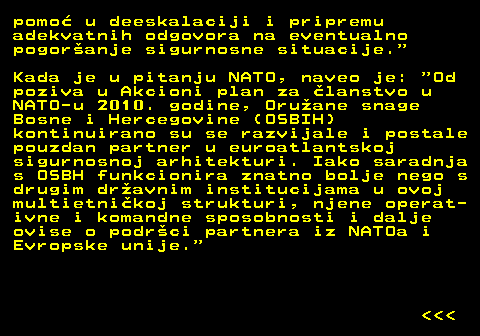 151.26 pomo u deeskalaciji i pripremu adekvatnih odgovora na eventualno pogoranje sigurnosne situacije. Kada je u pitanju NATO, naveo je:  Od poziva u Akcioni plan za lanstvo u NATO-u 2010. godine, Oruane snage Bosne i Hercegovine (OSBIH) kontinuirano su se razvijale i postale pouzdan partner u euroatlantskoj sigurnosnoj arhitekturi. Iako saradnja s OSBH funkcionira znatno bolje nego s drugim dravnim institucijama u ovoj multietnikoj strukturi, njene operat- ivne i komandne sposobnosti i dalje ovise o podrci partnera iz NATOa i Evropske unije.    
