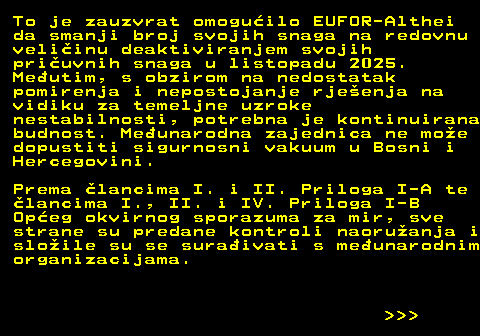 151.27 To je zauzvrat omoguilo EUFOR-Althei da smanji broj svojih snaga na redovnu veliinu deaktiviranjem svojih priuvnih snaga u listopadu 2025. Meutim, s obzirom na nedostatak pomirenja i nepostojanje rjeenja na vidiku za temeljne uzroke nestabilnosti, potrebna je kontinuirana budnost. Meunarodna zajednica ne moe dopustiti sigurnosni vakuum u Bosni i Hercegovini. Prema lancima I. i II. Priloga I-A te lancima I., II. i IV. Priloga I-B Opeg okvirnog sporazuma za mir, sve strane su predane kontroli naoruanja i sloile su se suraivati s meunarodnim organizacijama.    
