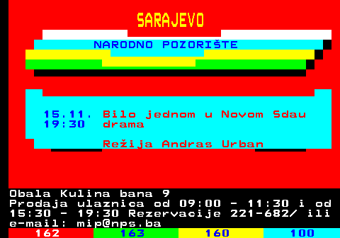161.24 SARAJEVO NARODNO POZORITE 15.11. Bilo jednom u Novom Sdau 19:30 drama Reija Andras Urban Obala Kulina bana 9 Prodaja ulaznica od 09:00 - 11:30 i od 15:30 - 19:30 Rezervacije 221-682  ili e-mail: mip@nps.ba